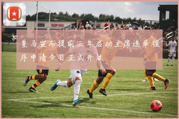 皇马宣布提前三年启动主席选举程序申请今日正式开放