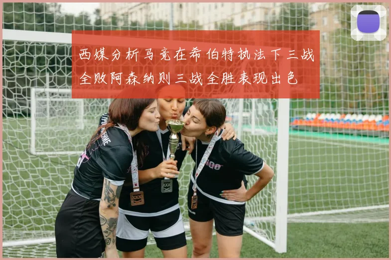 西媒分析马竞在希伯特执法下三战全败阿森纳则三战全胜表现出色
