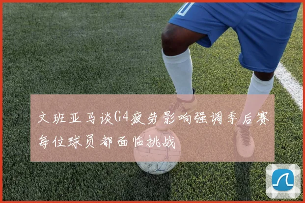 文班亚马谈G4疲劳影响强调季后赛每位球员都面临挑战