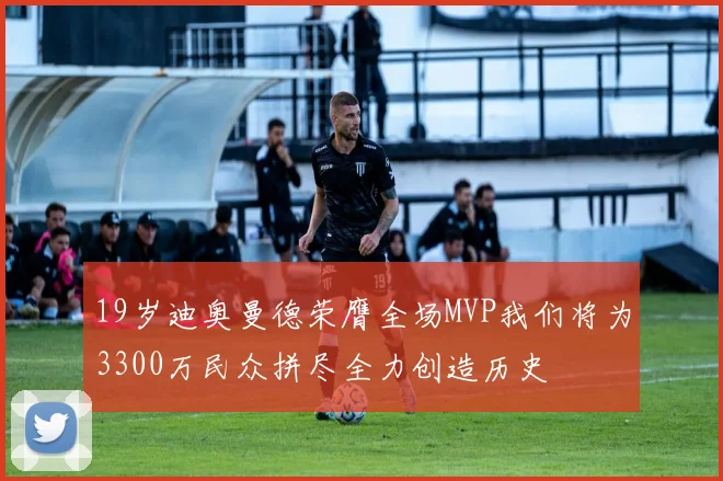 19岁迪奥曼德荣膺全场MVP我们将为3300万民众拼尽全力创造历史