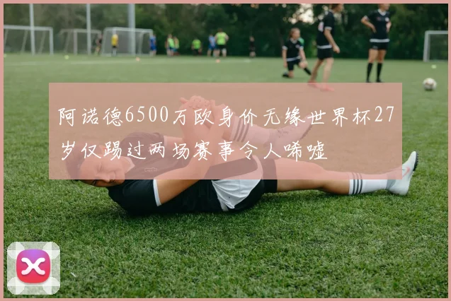 阿诺德6500万欧身价无缘世界杯27岁仅踢过两场赛事令人唏嘘