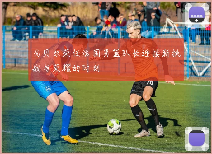 戈贝尔荣任法国男篮队长迎接新挑战与荣耀的时刻