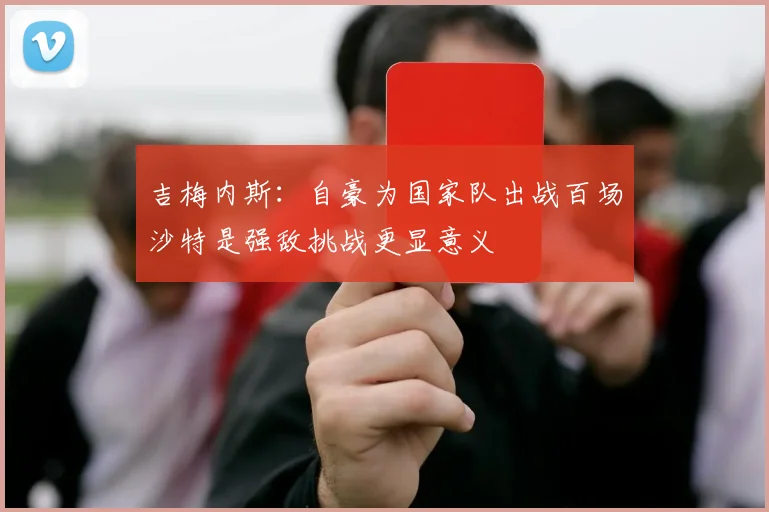 吉梅内斯：自豪为国家队出战百场沙特是强敌挑战更显意义
