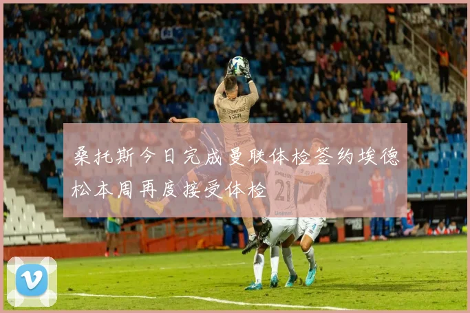 桑托斯今日完成曼联体检签约埃德松本周再度接受体检