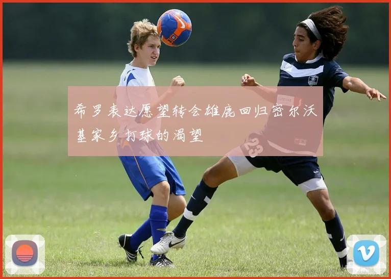 希罗表达愿望转会雄鹿回归密尔沃基家乡打球的渴望