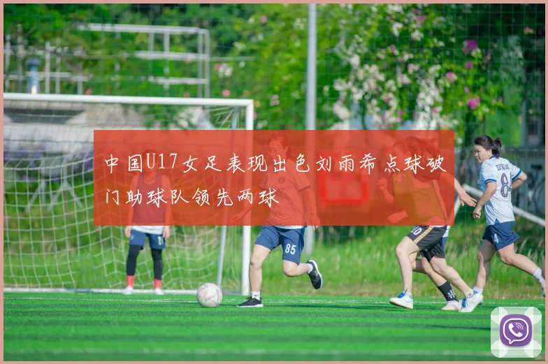 中国U17女足表现出色刘雨希点球破门助球队领先两球